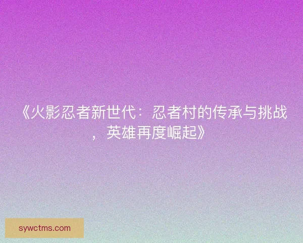 《火影忍者新世代:忍者村的传承与挑战,英雄再度崛起》 《火影忍者新世代:忍者村的传承与挑战,英雄再度崛起》