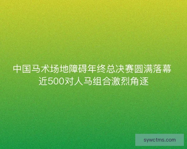 中国马术场地障碍年终总决赛圆满落幕 近500对人马组合激烈角逐