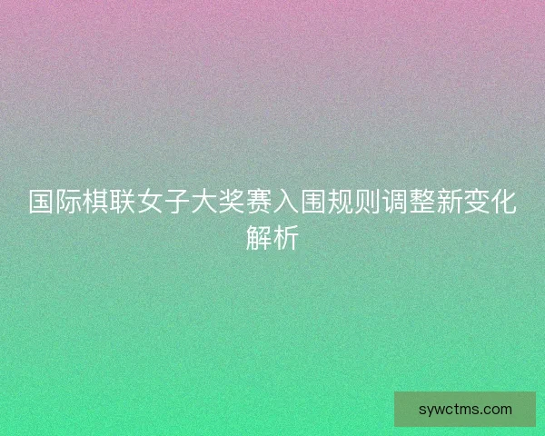 国际棋联女子大奖赛入围规则调整新变化解析