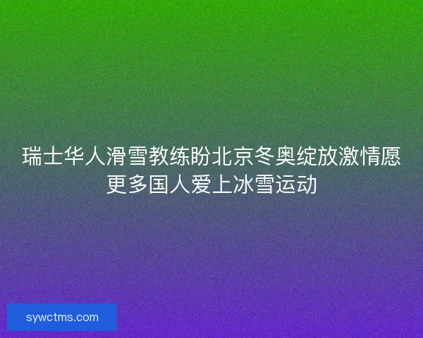 瑞士华人滑雪教练盼北京冬奥绽放激情愿更多国人爱上冰雪运动
