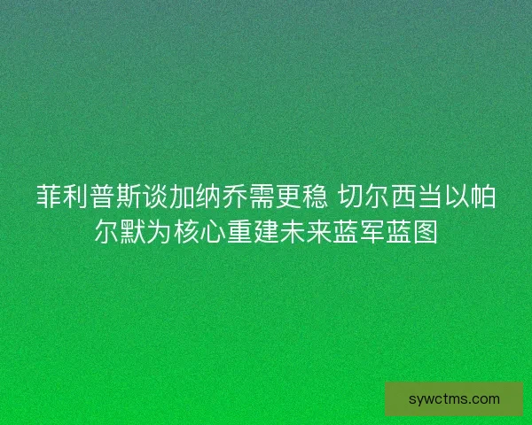 菲利普斯谈加纳乔需更稳 切尔西当以帕尔默为核心重建未来蓝军蓝图