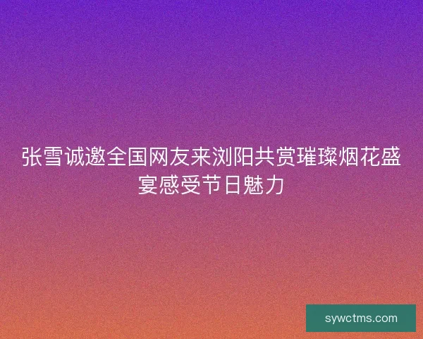 张雪诚邀全国网友来浏阳共赏璀璨烟花盛宴感受节日魅力
