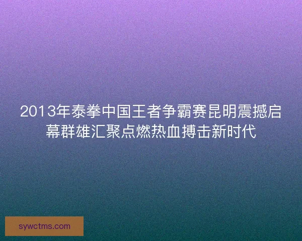 2013年泰拳中国王者争霸赛昆明震撼启幕群雄汇聚点燃热血搏击新时代