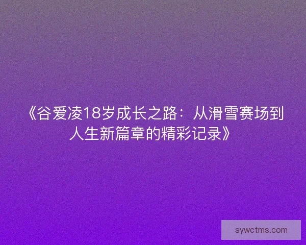 《谷爱凌18岁成长之路：从滑雪赛场到人生新篇章的精彩记录》