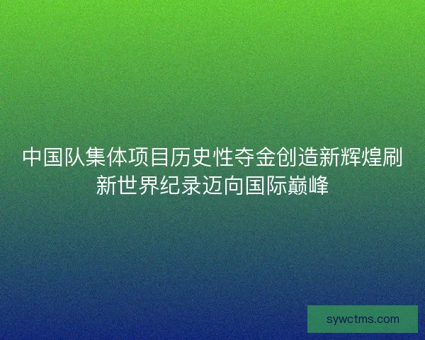 中国队集体项目历史性夺金创造新辉煌刷新世界纪录迈向国际巅峰