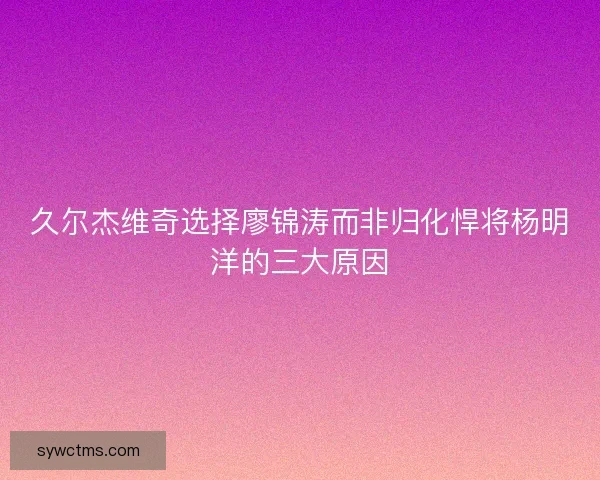 久尔杰维奇选择廖锦涛而非归化悍将杨明洋的三大原因