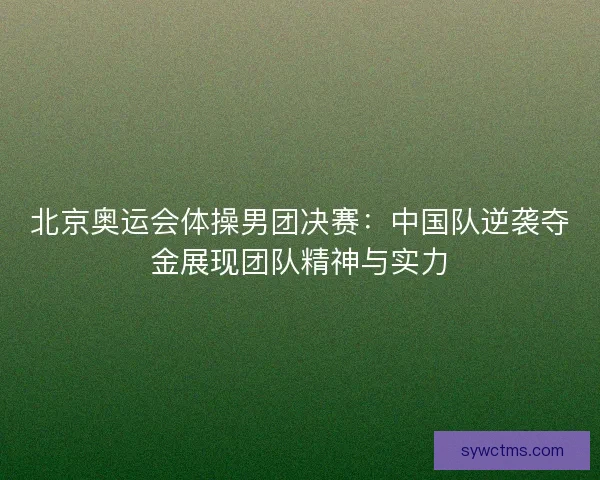 北京奥运会体操男团决赛:中国队逆袭夺金展现团队精神与实力 北京奥运会体操男团决赛:中国队逆袭夺金展现团队精神与实力