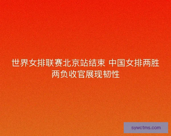 世界女排联赛北京站结束 中国女排两胜两负收官展现韧性