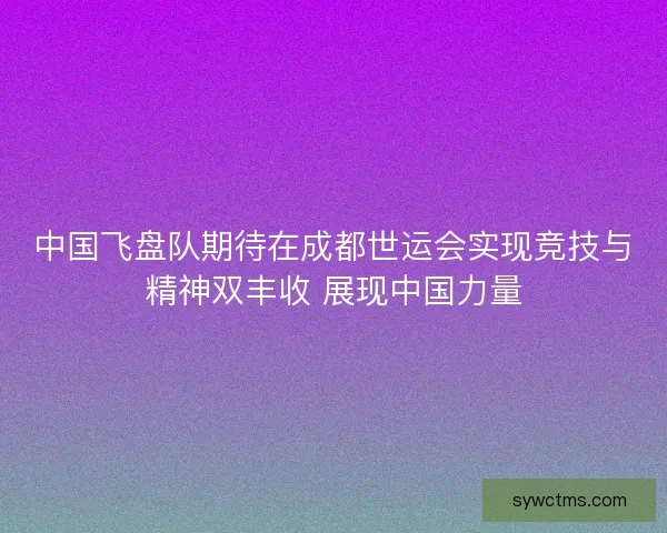 中国飞盘队期待在成都世运会实现竞技与精神双丰收 展现中国力量