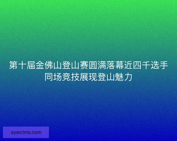 第十届金佛山登山赛圆满落幕近四千选手同场竞技展现登山魅力
